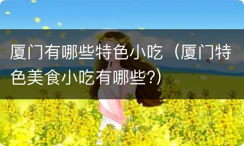 厦门有哪些特色小吃（厦门特色美食小吃有哪些?）