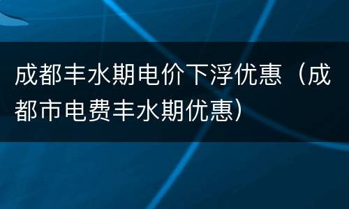 成都丰水期电价下浮优惠（成都市电费丰水期优惠）