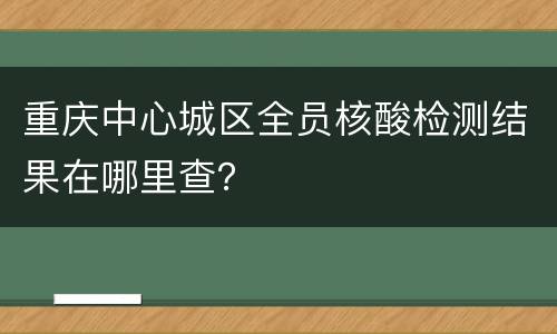 重庆中心城区全员核酸检测结果在哪里查？