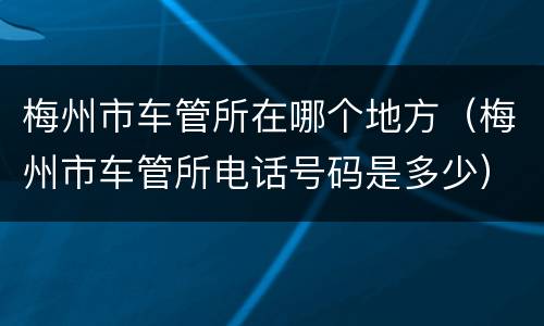 梅州市车管所在哪个地方（梅州市车管所电话号码是多少）