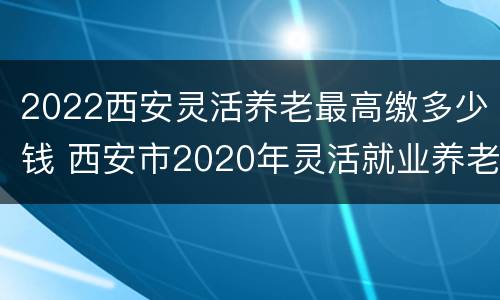 2022西安灵活养老最高缴多少钱 西安市2020年灵活就业养老保险交多少钱