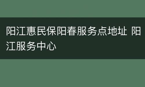 阳江惠民保阳春服务点地址 阳江服务中心