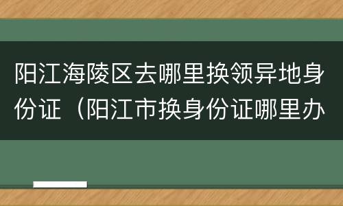 阳江海陵区去哪里换领异地身份证（阳江市换身份证哪里办理）