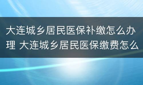 大连城乡居民医保补缴怎么办理 大连城乡居民医保缴费怎么交