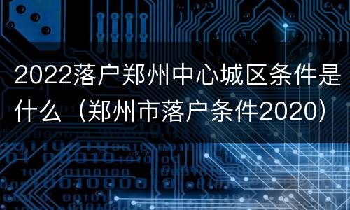 2022落户郑州中心城区条件是什么（郑州市落户条件2020）