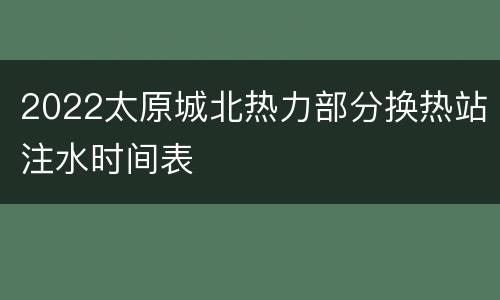 2022太原城北热力部分换热站注水时间表