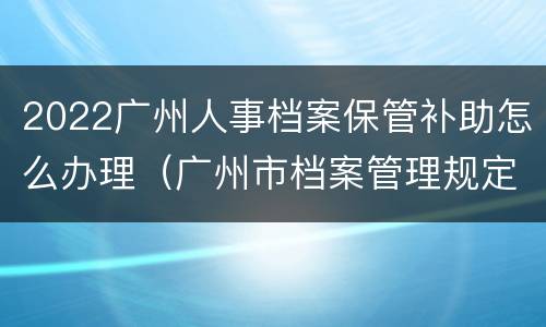 2022广州人事档案保管补助怎么办理（广州市档案管理规定）
