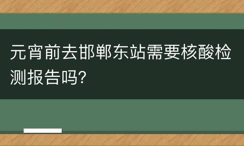 元宵前去邯郸东站需要核酸检测报告吗？