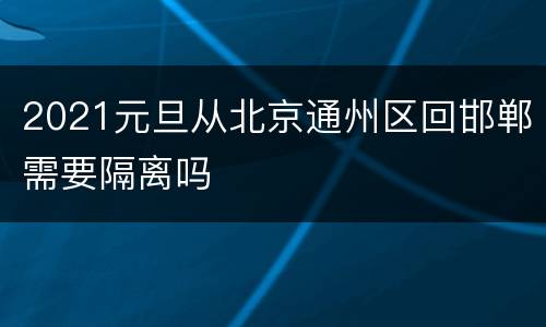 2021元旦从北京通州区回邯郸需要隔离吗