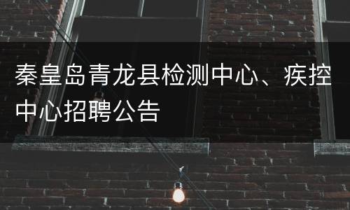 秦皇岛青龙县检测中心、疾控中心招聘公告