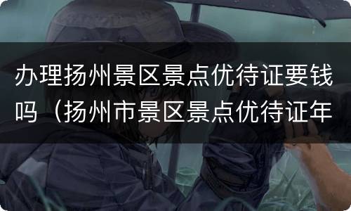 办理扬州景区景点优待证要钱吗（扬州市景区景点优待证年审办法）