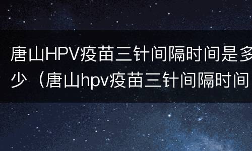 唐山HPV疫苗三针间隔时间是多少（唐山hpv疫苗三针间隔时间是多少天）