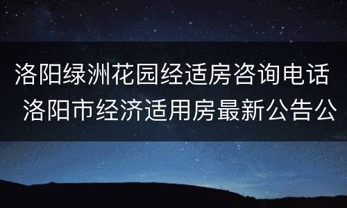 洛阳绿洲花园经适房咨询电话 洛阳市经济适用房最新公告公示绿洲花园二期
