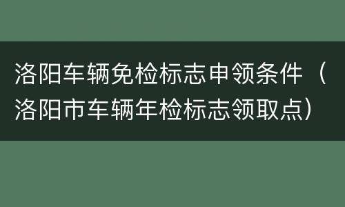 洛阳车辆免检标志申领条件（洛阳市车辆年检标志领取点）