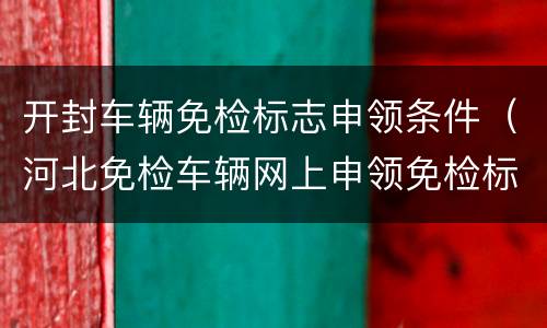 开封车辆免检标志申领条件（河北免检车辆网上申领免检标志就可以了吗）