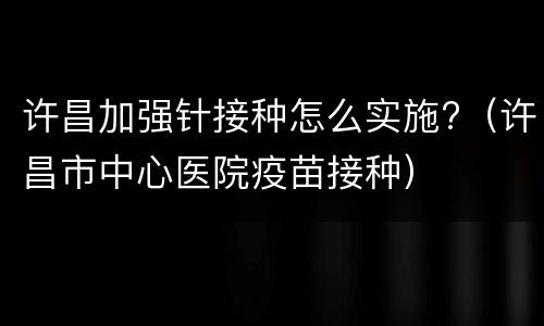 许昌加强针接种怎么实施?（许昌市中心医院疫苗接种）