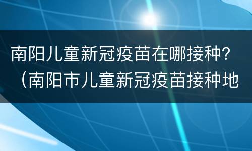 南阳儿童新冠疫苗在哪接种？（南阳市儿童新冠疫苗接种地点）