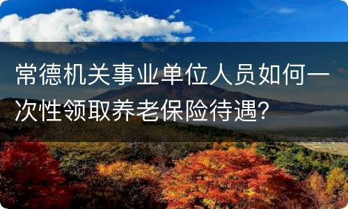 常德机关事业单位人员如何一次性领取养老保险待遇？