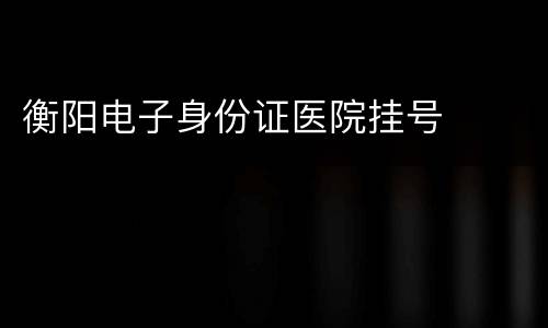 衡阳电子身份证医院挂号