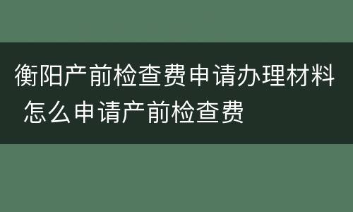 衡阳产前检查费申请办理材料 怎么申请产前检查费