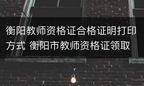 衡阳教师资格证合格证明打印方式 衡阳市教师资格证领取