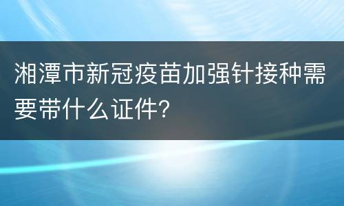 湘潭市新冠疫苗加强针接种需要带什么证件？