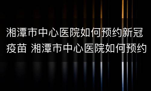 湘潭市中心医院如何预约新冠疫苗 湘潭市中心医院如何预约新冠疫苗接种