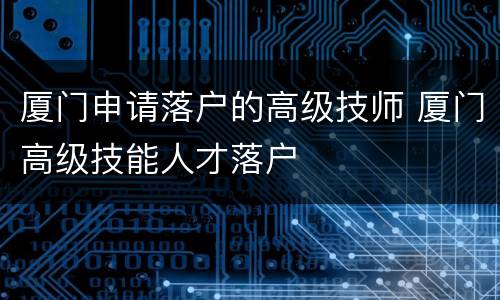 厦门申请落户的高级技师 厦门高级技能人才落户