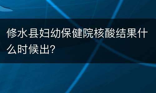 修水县妇幼保健院核酸结果什么时候出？