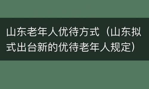 山东老年人优待方式（山东拟式出台新的优待老年人规定）