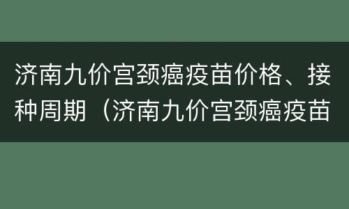 济南九价宫颈癌疫苗价格、接种周期（济南九价宫颈癌疫苗预约电话）