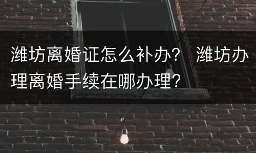 潍坊离婚证怎么补办？ 潍坊办理离婚手续在哪办理?