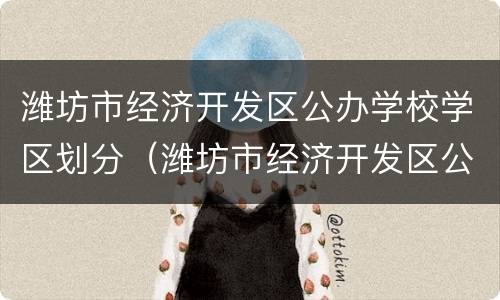 潍坊市经济开发区公办学校学区划分（潍坊市经济开发区公办学校学区划分表）