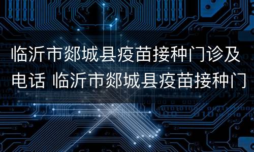 临沂市郯城县疫苗接种门诊及电话 临沂市郯城县疫苗接种门诊及电话查询