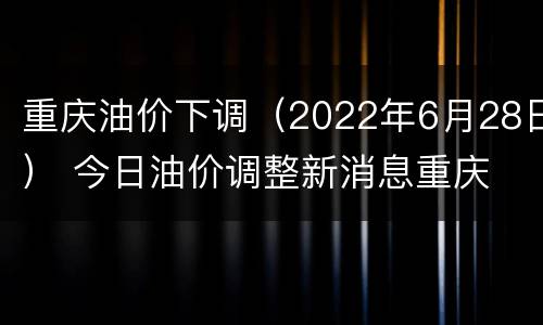 重庆油价下调（2022年6月28日） 今日油价调整新消息重庆