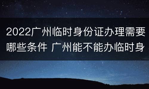 2022广州临时身份证办理需要哪些条件 广州能不能办临时身份证