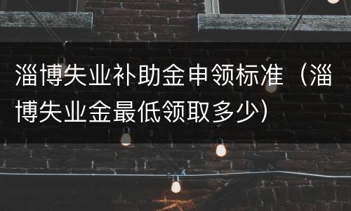 淄博失业补助金申领标准（淄博失业金最低领取多少）