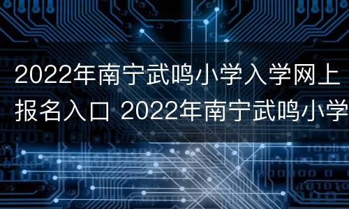 2022年南宁武鸣小学入学网上报名入口 2022年南宁武鸣小学入学网上报名入口官网