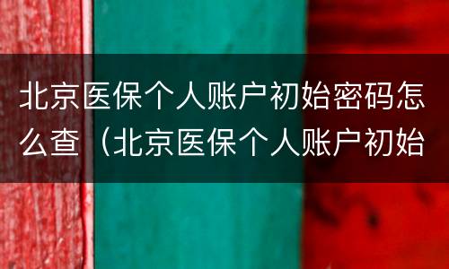 北京医保个人账户初始密码怎么查（北京医保个人账户初始密码怎么查看）