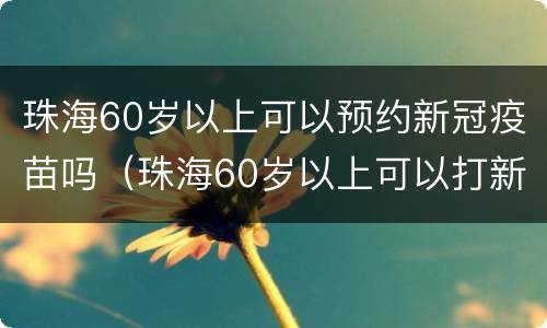 珠海60岁以上可以预约新冠疫苗吗（珠海60岁以上可以打新冠疫苗吗）
