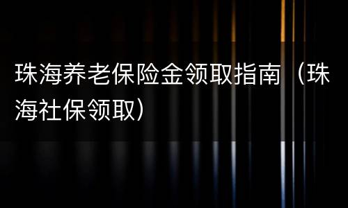 珠海养老保险金领取指南（珠海社保领取）