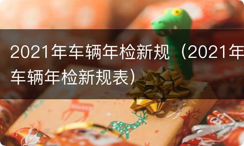 2021年车辆年检新规（2021年车辆年检新规表）