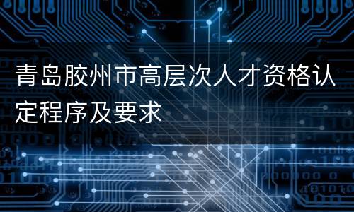 青岛胶州市高层次人才资格认定程序及要求
