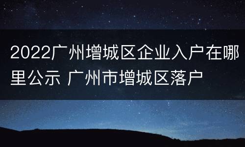 2022广州增城区企业入户在哪里公示 广州市增城区落户