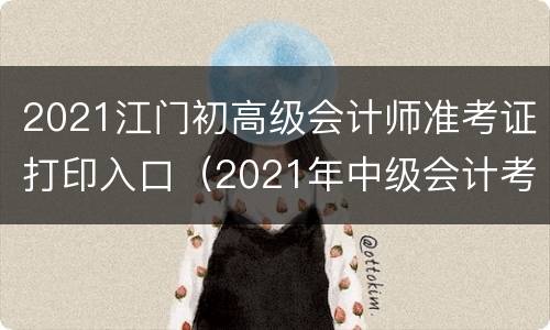 2021江门初高级会计师准考证打印入口（2021年中级会计考试准考证打印入口）