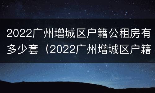 2022广州增城区户籍公租房有多少套（2022广州增城区户籍公租房有多少套住房）