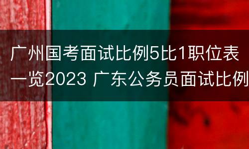 广州国考面试比例5比1职位表一览2023 广东公务员面试比例