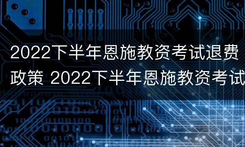 2022下半年恩施教资考试退费政策 2022下半年恩施教资考试退费政策是什么