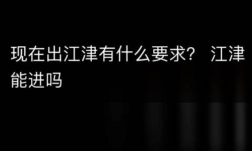 现在出江津有什么要求？ 江津能进吗