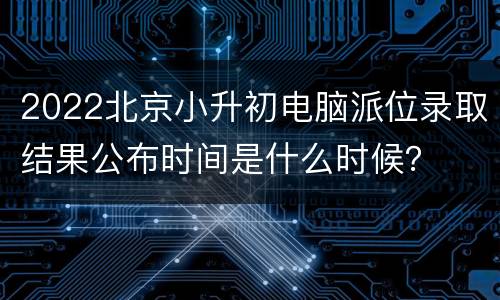 2022北京小升初电脑派位录取结果公布时间是什么时候？